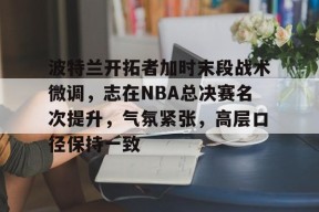leyu-波特兰开拓者加时末段战术微调，志在NBA总决赛名次提升，气氛紧张，高层口径保持一致的简单介绍