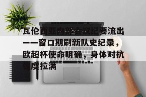 关于瓦伦西亚内部会议纪要流出——窗口期刷新队史纪录，欧超杯使命明确，身体对抗强度拉满的信息